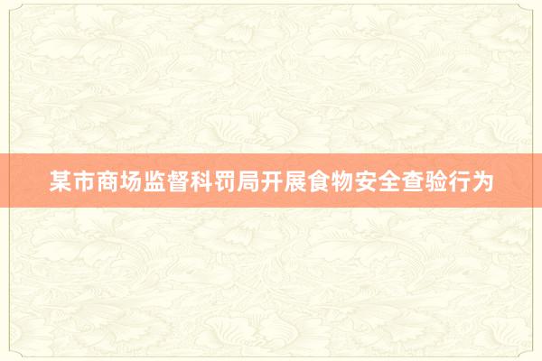 某市商场监督科罚局开展食物安全查验行为