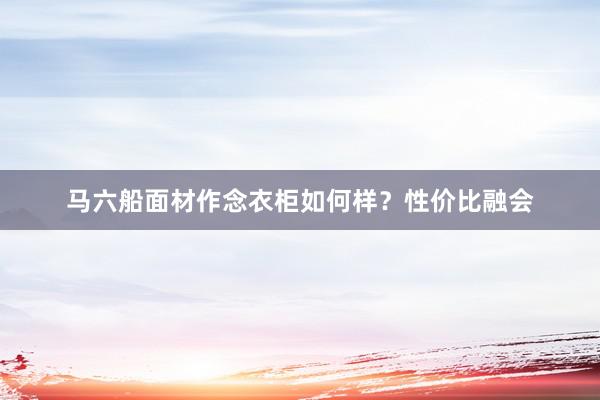 马六船面材作念衣柜如何样？性价比融会
