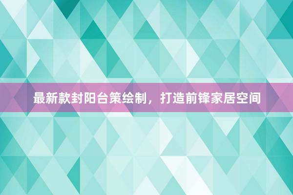 最新款封阳台策绘制，打造前锋家居空间