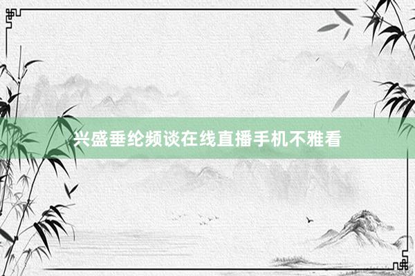 兴盛垂纶频谈在线直播手机不雅看