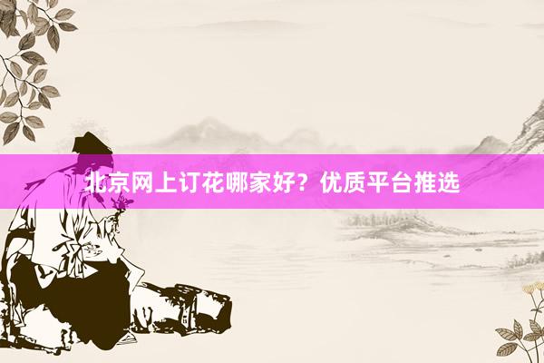 北京网上订花哪家好？优质平台推选