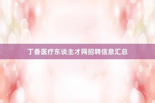 丁香医疗东谈主才网招聘信息汇总